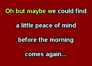Oh but maybe we could find

a little peace of mind

before the morning

comes again...