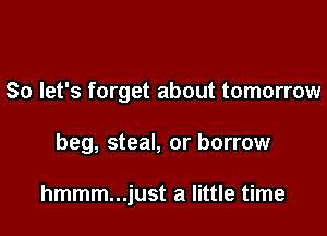 So let's forget about tomorrow

beg, steal, or borrow

hmmm...just a little time