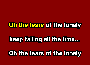 Oh the tears of the lonely

keep falling all the time...

Oh the tears of the lonely