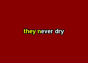 they never dry