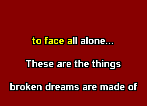 to face all alone...

These are the things

broken dreams are made of