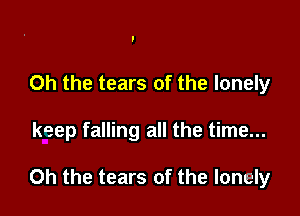 Oh the tears of the lonely

keep falling all the time...

Oh the tears of the lonely