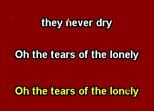 they never dry

Oh the tears of the lonely

Oh the tears of the lonely