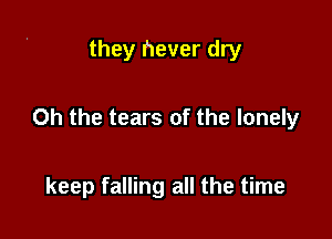 they never dry

Oh the tears of the lonely

keep falling all the time
