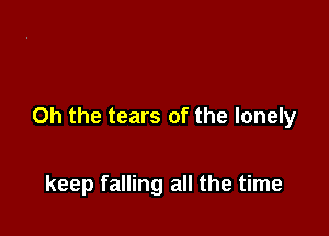 Oh the tears of the lonely

keep falling all the time