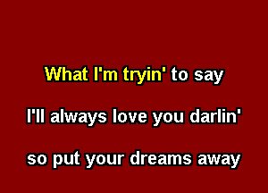 What I'm tryin' to say

I'll always love you darlin'

so put your dreams away