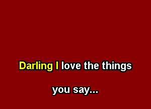Darling I love the things

you say...