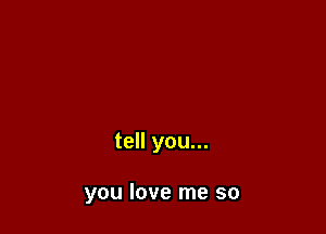 tell you...

you love me so