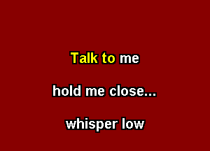 Talk to me

hold me close...

whisper low