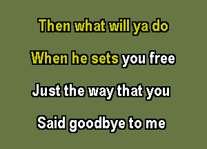 Then what will ya do

When he sets you free

Just the waythat you

Said goodbye to me