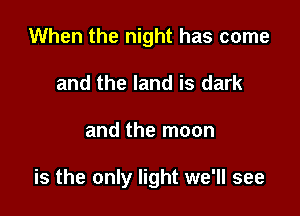 When the night has come
and the land is dark

and the moon

is the only light we'll see