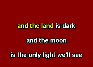and the land is dark

and the moon

is the only light we'll see