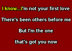 I know...l'm not your first love
There's been others before me
But I'm the one

that's got you now