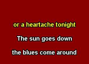 or a heartache tonight

The sun goes down

the blues come around