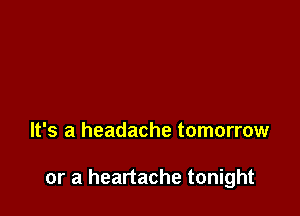 It's a headache tomorrow

or a heartache tonight