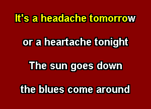 It's a headache tomorrow

or a heartache tonight

The sun goes down

the blues come around