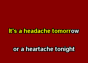 It's a headache tomorrow

or a heartache tonight