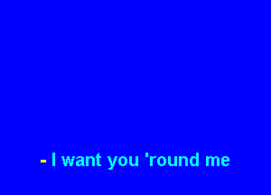 - I want you 'round me
