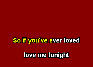 So if you've ever loved

love me tonight