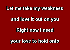Let me take my weakness

and love it out on you
Right now I need

your love to hold onto