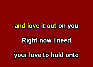 and love it out on you

Right now I need

your love to hold onto