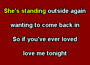 She's standing outside again

wanting to come back in

So if you've ever loved

love me tonight