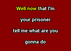Well now that I'm

your prisoner

tell me what are you

gonna do