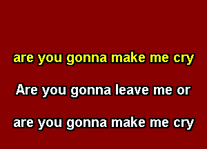 are you gonna make me cry

Are you gonna leave me or

are you gonna make me cry