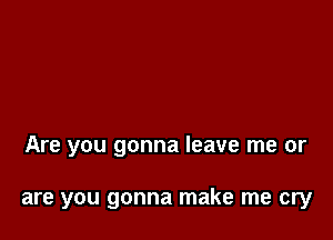 Are you gonna leave me or

are you gonna make me cry