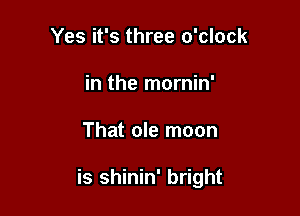Yes it's three o'clock
in the mornin'

That ole moon

is shinin' bright