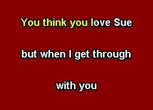 You think you love Sue

but when I get through

with you
