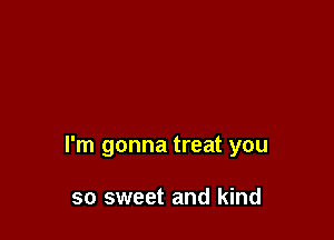 I'm gonna treat you

so sweet and kind