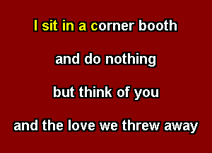 I sit in a corner booth
and do nothing

but think of you

and the love we threw away