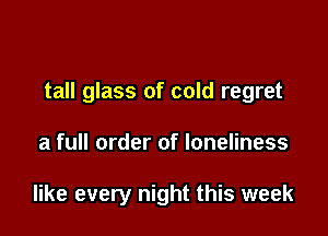 I said a

tall glass of cold regret

a full order of loneliness

like every night this week