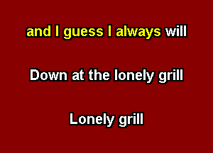 and I guess I always will

Down at the lonely grill

Lonely grill