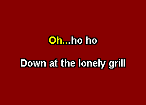 Oh...ho ho

Down at the lonely grill