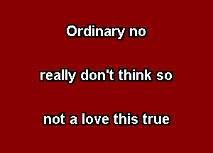 Ordinary no

really don't think so

not a love this true