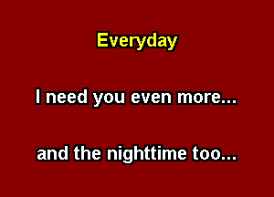 Everyday

I need you even more...

and the nighttime too...
