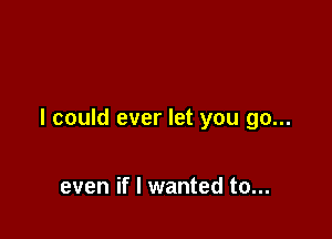 I could ever let you go...

even if I wanted to...