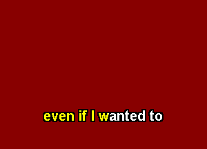 even if I wanted to