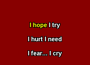 I hope I try

I hurt I need

lfear... I cry