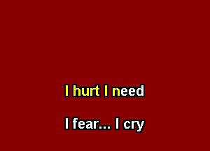 I hurt I need

lfear... I cry