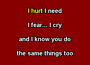 I hurt I need
I fear... I cry

and I know you do

the same things too