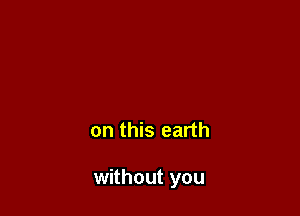 on this earth

without you