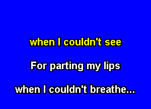 when I couldn't see

For parting my lips

when I couldn't breathe...