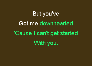 But you've

Got me downhearted
'Cause I can't get started
With you.