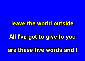 leave the world outside

All I've got to give to you

are these five words and l