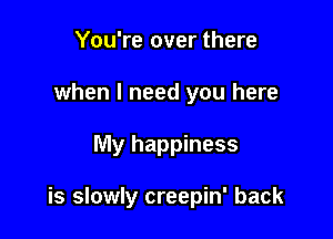 You're over there
when I need you here

My happiness

is slowly creepin' back