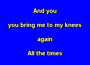 And you

you bring me to my knees

again

All the times
