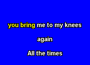 you bring me to my knees

again

All the times